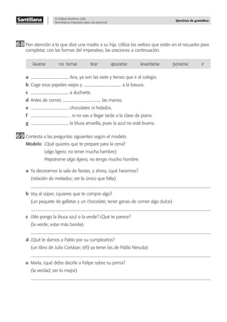 © Editora Moderna Ltda.
Permitida la impresión para uso personal.
Ejercicios de gramática
68 Pon atención a lo que dice una madre a su hija. Utiliza los verbos que están en el recuadro para
completar, con las formas del imperativo, las oraciones a continuación.
lavarse no–tomar tirar apurarse levantarse ponerse ir
a Ana, ya son las siete y tienes que ir al colegio.
b Coge esos papeles viejos y a la basura.
c a ducharte.
d Antes de comer, las manos.
e chocolates ni helados.
f , si no vas a llegar tarde a la clase de piano.
g la blusa amarilla, pues la azul no está buena.
69 Contesta a las preguntas siguientes según el modelo.
Modelo: ¿Qué quieres que te prepare para la cena?
(algo ligero; no tener mucha hambre)
Prepárame algo ligero, no tengo mucha hambre.
a Ya decoramos la sala de ﬁestas, y ahora, ¿qué hacemos?
(relación de invitados; ser lo único que falta)
b Voy al súper, ¿quieres que te compre algo?
(un paquete de galletas y un chocolate; tener ganas de comer algo dulce)
c ¿Me pongo la blusa azul o la verde? ¿Qué te parece?
(la verde; estar más bonita)
d ¿Qué le damos a Pablo por su cumpleaños?
(un libro de Julio Cortázar; (él) ya tener los de Pablo Neruda)
e María, ¿qué debo decirle a Felipe sobre su prima?
(la verdad; ser lo mejor)
 