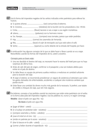 © Editora Moderna Ltda.
Permitida la impresión para uso personal.
Ejercicios de gramática
70 Usa la forma del imperativo negativo de los verbos indicados entre paréntesis para rellenar los
huecos.
a Si quieres ahorrar, (ser) consumista al extremo.
b Sr. Cisneros, (olvidarse) de la reunión con los proveedores a las 14h30.
c Cintia, (llevar) tacones si vas a viajar a una región montañosa.
d Juliano, (pelearse) con tu hermano menor.
e Sra. Navajas, (comprar) esos tomates, parece que están podridos.
f Hija, (comer) los caramelos de Fernanda.
g Rita, (lavar) el cojín de terciopelo azul que está sobre el sofá.
h Señor, (aparcar) su coche delante de la entrada del hospital, por favor.
71 A continuación hay algunos consejos de lo que se debe hacer o llevar cuando se va a viajar.
Reescríbelos usando las formas del imperativo de tú, usted y vosotros.
Consejos para un buen viaje:
1 Una vez decidido el destino del viaje, es necesario hacer la reserva del hotel para que no haya
sorpresas de última hora.
2 Antes de salir del país de origen, conﬁrmar si el pasaporte y visa son todavía válidos para
entrar en el país de destino.
3 Se debe llevar un equipo de primeros auxilios médicos o medicinas en cantidad suﬁciente
para la duración del viaje.
4 Al viajar al exterior, se recomienda providenciar un seguro de asistencia al extranjero que cubra
los gastos derivados de enfermedades, accidentes o cualquier otra incidencia sanitaria que
pueda ocurrir.
5 Evitar llevar una cantidad de dinero mucho más grande de la necesaria. Si preferir, usar tarjeta
de crédito o cheques de viaje, que són más seguros.
72 Da órdenes, consejos o haz pedidos usando las oraciones que están entre paréntesis con el verbo
en la forma adecuada del imperativo negativo. Usa las palabras no, nunca y ni según convenga.
Modelo: (lavar el pelo con agua fría - tú):
No laves el pelo con agua fría.
a (jugar al fútbol - usted):
b (ir a la playa sin protector solar - vosotros):
c (comprar caramelos y chicles - ustedes):
d (usar el móvil en el cine - tú):
e (andar en patinete por la acera - vosotros):
f (tirar la basura en la calle - usted):
g (comer y beber durante el espectáculo - tú):
 