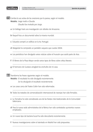 © Editora Moderna Ltda.
Permitida la impresión para uso personal.
Ejercicios de gramática
79 Cambia la voz activa de las oraciones por la pasiva, según el modelo.
Modelo: Jorge invitó a Claudia.
Claudia fue invitada por Jorge.
a Un biólogo hará una investigación con árboles de Amazonia.
b Raquel hizo un documental sobre la miseria mundial.
c Eduardo compró un ediﬁcio en la Av. Portugal.
d Margarida ha comprado un pantalón vaquero que cuesta 200€.
e Los periódicos han divulgado varias noticias sobre el huracán que asoló parte de Asia.
f El librero de la Plaza Mayor vende varios tipos de libros sobre crítica literaria.
g El hermano de Gustavo arreglará los enchufes de mi casa.
80 Transforma las frases siguientes según el modelo.
Modelo: El resultado ha sido divulgado recientemente.
Se ha divulgado el resultado recientemente.
a Las casas cerca del Teatro Colón han sido reformadas.
b Todos los tratados de comercialización internacional de naranjas han sido ﬁrmados.
c La Tomatina ha sido considerada una de las ﬁestas más tradicionales de la Comunidad
Valenciana.
d Para la nueva sede administrativa de la fábrica han sido contratados quinientos nuevos
empleados.
e Un nuevo tipo de bacteria bucal ha sido descubierto recientemente.
f Nuevas investigaciones sobre el atentado en Madrid han sido propuestas.
 