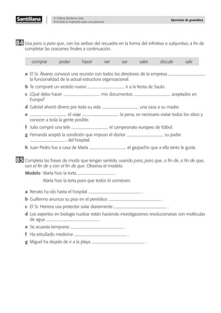 © Editora Moderna Ltda.
Permitida la impresión para uso personal.
Ejercicios de gramática
84 Usa para o para que, con los verbos del recuadro en la forma del inﬁnitivo o subjuntivo, a ﬁn de
completar las oraciones ﬁnales a continuación.
comprar poder hacer ver ser valer discutir salir
a El Sr. Álvarez convocó una reunión con todos los directores de la empresa
la funcionalidad de la actual estructura organizacional.
b Te compraré un vestido nuevo ir a la ﬁesta de Saulo.
c ¿Qué debo hacer mis documentos aceptados en
Europa?
d Gabriel ahorró dinero por toda su vida una casa a su madre.
e el viaje la pena, es necesario visitar todos los sitios y
conocer a toda la gente posible.
f Julio compró una tele el campeonato europeo de fútbol.
g Fernanda aceptó la condición que impuso el doctor su padre
del hospital.
h Juan Pedro fue a casa de María el gazpacho que a ella tanto le gusta.
85 Completa las frases de modo que tengan sentido, usando para, para que, a fin de, a fin de que,
con el fin de y con el fin de que. Observa el modelo.
Modelo: María hizo la torta .
María hizo la torta para que todos la comiesen.
a Renato ha ido hasta el hospital .
b Guillermo anuncia su piso en el periódico .
c El Sr. Herrera usa protector solar diariamente .
d Los expertos en biología nuclear están haciendo investigaciones revolucionarias con moléculas
de agua .
e Se acuesta temprano .
f Ha estudiado medicina .
g Miguel ha dejado de ir a la playa .
 