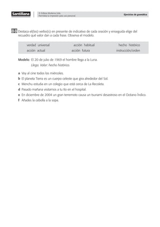 © Editora Moderna Ltda.
Permitida la impresión para uso personal.
Ejercicios de gramática
88 Destaca el(los) verbo(s) en presente de indicativo de cada oración y enseguida elige del
recuadro qué valor dan a cada frase. Observa el modelo.
verdad–universal acción–habitual hecho–histórico
acción–actual acción–futura instrucción/orden
Modelo: El 20 de julio de 1969 el hombre llega a la Luna.
Llega. Valor: hecho histórico.
a Voy al cine todos los miércoles.
b El planeta Tierra es un cuerpo celeste que gira alrededor del Sol.
c Menchu estudia en un colegio que está cerca de La Recoleta.
d Pasado mañana visitamos a tu tío en el hospital.
e En diciembre de 2004 un gran terremoto causa un tsunami desastroso en el Océano Índico.
f Añades la cebolla a la sopa.
 