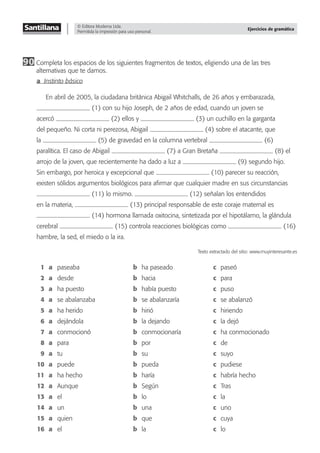 © Editora Moderna Ltda.
Permitida la impresión para uso personal.
Ejercicios de gramática
90 Completa los espacios de los siguientes fragmentos de textos, eligiendo una de las tres
alternativas que te damos.
a Instinto básico
En abril de 2005, la ciudadana británica Abigail Whitchalls, de 26 años y embarazada,
(1) con su hijo Joseph, de 2 años de edad, cuando un joven se
acercó (2) ellos y (3) un cuchillo en la garganta
del pequeño. Ni corta ni perezosa, Abigail (4) sobre el atacante, que
la (5) de gravedad en la columna vertebral (6)
paralítica. El caso de Abigail (7) a Gran Bretaña (8) el
arrojo de la joven, que recientemente ha dado a luz a (9) segundo hijo.
Sin embargo, por heroica y excepcional que (10) parecer su reacción,
existen sólidos argumentos biológicos para aﬁrmar que cualquier madre en sus circunstancias
(11) lo mismo. (12) señalan los entendidos
en la materia, (13) principal responsable de este coraje maternal es
(14) hormona llamada oxitocina, sintetizada por el hipotálamo, la glándula
cerebral (15) controla reacciones biológicas como (16)
hambre, la sed, el miedo o la ira.
Texto extractado del sitio: www.muyinteresante.es
1 a paseaba b ha paseado c paseó
2 a desde b hacia c para
3 a ha puesto b había puesto c puso
4 a se abalanzaba b se abalanzaría c se abalanzó
5 a ha herido b hirió c hiriendo
6 a dejándola b la dejando c la dejó
7 a conmocionó b conmocionaría c ha conmocionado
8 a para b por c de
9 a tu b su c suyo
10 a puede b pueda c pudiese
11 a ha hecho b haría c habría hecho
12 a Aunque b Según c Tras
13 a el b lo c la
14 a un b una c uno
15 a quien b que c cuya
16 a el b la c lo
 