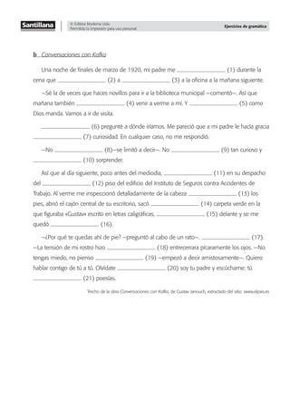 © Editora Moderna Ltda.
Permitida la impresión para uso personal.
Ejercicios de gramática
b Conversaciones con Kafka
Una noche de ﬁnales de marzo de 1920, mi padre me (1) durante la
cena que (2) a (3) a la oﬁcina a la mañana siguiente.
—Sé la de veces que haces novillos para ir a la biblioteca municipal —comentó—. Así que
mañana también (4) venir a verme a mí. Y (5) como
Dios manda. Vamos a ir de visita.
(6) pregunté a dónde iríamos. Me pareció que a mi padre le hacía gracia
(7) curiosidad. En cualquier caso, no me respondió.
—No (8)—se limitó a decir—. No (9) tan curioso y
(10) sorprender.
Así que al día siguiente, poco antes del mediodía, (11) en su despacho
del (12) piso del ediﬁcio del Instituto de Seguros contra Accidentes de
Trabajo. Al verme me inspeccionó detalladamente de la cabeza (13) los
pies, abrió el cajón central de su escritorio, sacó (14) carpeta verde en la
que ﬁguraba «Gustav» escrito en letras caligráﬁcas, (15) delante y se me
quedó (16).
—¿Por qué te quedas ahí de pie? —preguntó al cabo de un rato—. (17).
—La tensión de mi rostro hizo (18) entrecerrara pícaramente los ojos. —No
tengas miedo, no pienso (19) —empezó a decir amistosamente—. Quiero
hablar contigo de tú a tú. Olvídate (20) soy tu padre y escúchame: tú
(21) poesías.
Trecho de la obra Conversaciones con Kafka, de Gustav Janouch, extractado del sitio: www.elpais.es
 