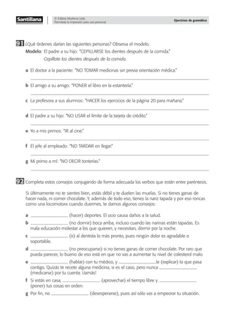© Editora Moderna Ltda.
Permitida la impresión para uso personal.
Ejercicios de gramática
91 ¿Qué órdenes darían las siguientes personas? Observa el modelo.
Modelo: El padre a su hijo: “CEPILLARSE los dientes después de la comida.”
Cepíllate los dientes después de la comida.
a El doctor a la paciente: “NO TOMAR medicinas sin previa orientación médica.”
b El amigo a su amigo: “PONER el libro en la estantería.”
c La profesora a sus alumnos: “HACER los ejercicios de la página 20 para mañana.”
d El padre a su hijo: “NO USAR el límite de la tarjeta de crédito.”
e Yo a mis primos: “IR al cine.”
f El jefe al empleado: “NO TARDAR en llegar.”
g Mi primo a mí: “NO DECIR tonterías.”
92 Completa estos consejos conjugando de forma adecuada los verbos que están entre paréntesis.
Si últimamente no te sientes bien, estás débil y te duelen las muelas. Si no tienes ganas de
hacer nada, ni comer chocolate. Y, además de todo eso, tienes la nariz tapada y por eso roncas
como una locomotora cuando duermes, te damos algunos consejos:
a (hacer) deportes. El ocio causa daños a la salud.
b (no dormir) boca arriba, incluso cuando las narinas están tapadas. Es
mala educación molestar a los que quieren, y necesitan, dormir por la noche.
c (ir) al dentista lo más pronto, pues ningún dolor es agradable o
soportable.
d (no preocuparse) si no tienes ganas de comer chocolate. Por raro que
pueda parecer, lo bueno de eso está en que no vas a aumentar tu nivel de colesterol malo.
e (hablar) con tu médico, y le (explicar) lo que pasa
contigo. Quizás te recete alguna medicina, si es el caso, pero nunca
(medicarse) por tu cuenta. ¡Jamás!
f Si estás en casa, (aprovechar) el tiempo libre y
(poner) tus cosas en orden.
g Por ﬁn, no (desesperarse), pues así sólo vas a empeorar tu situación.
 