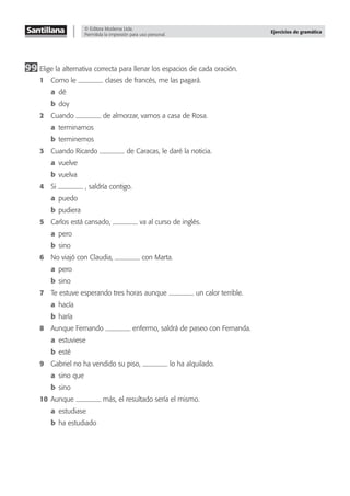 © Editora Moderna Ltda.
Permitida la impresión para uso personal.
Ejercicios de gramática
99 Elige la alternativa correcta para llenar los espacios de cada oración.
1 Como le clases de francés, me las pagará.
a dé
b doy
2 Cuando de almorzar, vamos a casa de Rosa.
a terminamos
b terminemos
3 Cuando Ricardo de Caracas, le daré la noticia.
a vuelve
b vuelva
4 Si , saldría contigo.
a puedo
b pudiera
5 Carlos está cansado, va al curso de inglés.
a pero
b sino
6 No viajó con Claudia, con Marta.
a pero
b sino
7 Te estuve esperando tres horas aunque un calor terrible.
a hacía
b haría
8 Aunque Fernando enfermo, saldrá de paseo con Fernanda.
a estuviese
b esté
9 Gabriel no ha vendido su piso, lo ha alquilado.
a sino que
b sino
10 Aunque más, el resultado sería el mismo.
a estudiase
b ha estudiado
 