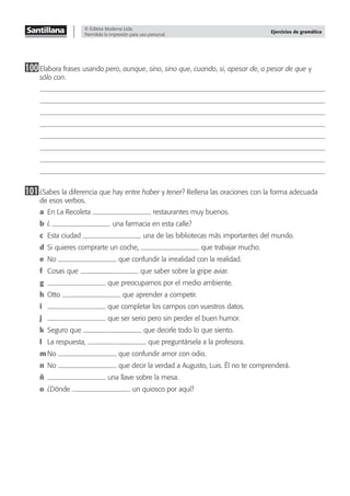 © Editora Moderna Ltda.
Permitida la impresión para uso personal.
Ejercicios de gramática
100Elabora frases usando pero, aunque, sino, sino que, cuando, si, apesar de, a pesar de que y
sólo con.
101¿Sabes la diferencia que hay entre haber y tener? Rellena las oraciones con la forma adecuada
de esos verbos.
a En La Recoleta restaurantes muy buenos.
b ¿ una farmacia en esta calle?
c Esta ciudad una de las bibliotecas más importantes del mundo.
d Si quieres comprarte un coche, que trabajar mucho.
e No que confundir la irrealidad con la realidad.
f Cosas que que saber sobre la gripe aviar.
g que preocuparnos por el medio ambiente.
h Otto que aprender a competir.
i que completar los campos con vuestros datos.
j que ser serio pero sin perder el buen humor.
k Seguro que que decirle todo lo que siento.
l La respuesta, que preguntársela a la profesora.
m No que confundir amor con odio.
n No que decir la verdad a Augusto, Luis. Él no te comprenderá.
ñ una llave sobre la mesa.
o ¿Dónde un quiosco por aquí?
 