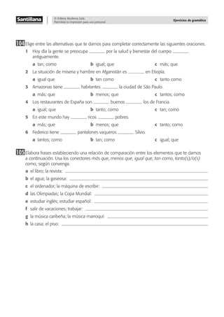 © Editora Moderna Ltda.
Permitida la impresión para uso personal.
Ejercicios de gramática
104Elige entre las alternativas que te damos para completar correctamente las siguientes oraciones.
1 Hoy día la gente se preocupa por la salud y bienestar del cuerpo
antiguamente.
a tan; como b igual; que c más; que
2 La situación de miseria y hambre en Afganistán es en Etiopía.
a igual que b tan como c tanto como
3 Amazonas tiene habitantes la ciudad de São Paulo.
a más; que b menos; que c tantos; como
4 Los restaurantes de España son buenos los de Francia.
a igual; que b tanto; como c tan; como
5 En este mundo hay ricos pobres.
a más; que b menos; que c tanto; como
6 Federico tiene pantalones vaqueros Silvio.
a tantos; como b tan; como c igual; que
105Elabora frases estableciendo una relación de comparación entre los elementos que te damos
a continuación. Usa los conectores más que, menos que, igual que, tan como, tanto(s)/a(s)
como, según convenga.
a el libro; la revista:
b el agua; la gaseosa:
c el ordenador; la máquina de escribir:
d las Olimpiadas; la Copa Mundial:
e estudiar inglés; estudiar español:
f salir de vacaciones; trabajar:
g la música caribeña; la música marroquí:
h la casa; el piso:
 