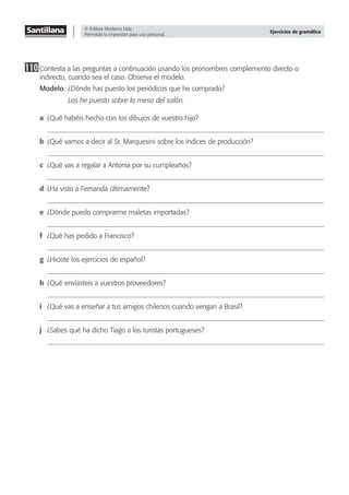 © Editora Moderna Ltda.
Permitida la impresión para uso personal.
Ejercicios de gramática
110Contesta a las preguntas a continuación usando los pronombres complemento directo o
indirecto, cuando sea el caso. Observa el modelo.
Modelo: ¿Dónde has puesto los periódicos que he comprado?
Los he puesto sobre la mesa del salón.
a ¿Qué habéis hecho con los dibujos de vuestro hijo?
b ¿Qué vamos a decir al Sr. Marquesini sobre los índices de producción?
c ¿Qué vas a regalar a Antonia por su cumpleaños?
d ¿Ha visto a Fernanda últimamente?
e ¿Dónde puedo comprarme maletas importadas?
f ¿Qué has pedido a Francisco?
g ¿Hiciste los ejercicios de español?
h ¿Qué enviasteis a vuestros proveedores?
i ¿Qué vas a enseñar a tus amigos chilenos cuando vengan a Brasil?
j ¿Sabes qué ha dicho Tiago a los turistas portugueses?
 