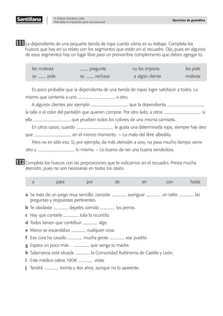 © Editora Moderna Ltda.
Permitida la impresión para uso personal.
Ejercicios de gramática
111La dependienta de una pequeña tienda de ropa cuenta cómo es su trabajo. Completa los
huecos que hay en su relato con los segmentos que están en el recuadro. Ojo, pues en algunos
de esos segmentos hay un lugar libre para un pronombre complemento que debes agregar tú.
les-molesta -pregunte no-les-importa les-pide
se- -pide se- -rechaza a-algún-cliente molesta
Es poco probable que la dependienta de una tienda de ropas logre satisfacer a todos. Lo
mismo que contenta a uno a otro.
A algunos clientes por ejemplo que la dependienta
la talla o el color del pantalón que quieren comprar. Por otro lado, a otros si
ella que prueben todos los colores de una misma camiseta.
En otros casos, cuando le gusta una determinada ropa, siempre hay otro
que en el mismo momento. — Lo malo del libre albedrío.
Pero no es sólo eso. Si, por ejemplo, da más atención a uno, no pasa mucho tiempo viene
otro y lo mismo. – Lo bueno de ser una buena vendedora.
112Completa los huecos con las preposiciones que te indicamos en el recuadro. Presta mucha
atención, pues no son necesarias en todos los casos.
a para por de en con hasta
a Se trata de un juego muy sencillo: consiste averiguar un ratito las
preguntas y respuestas pertinentes.
b Te olvidaste dejarles comida los perros.
c Hay que contarle Julia lo ocurrido.
d Todos tienen que contribuir algo.
e Marco se escandaliza cualquier cosa.
f Ese cura ha casado mucha gente ese pueblo.
g Espera un poco más… que venga tu madre.
h Salamanca está situada la Comunidad Autónoma de Castilla y León.
i Este médico cobra 100€ visita.
j Tendrá treinta y dos años, aunque no lo aparente.
 