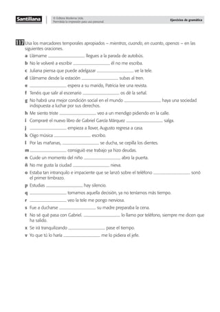 © Editora Moderna Ltda.
Permitida la impresión para uso personal.
Ejercicios de gramática
117Usa los marcadores temporales apropiados – mientras, cuando, en cuanto, apenas – en las
siguientes oraciones.
a Llámame llegues a la parada de autobús.
b No le volveré a escribir él no me escriba.
c Juliana piensa que puede adelgazar ve la tele.
d Llámame desde la estación subas al tren.
e espera a su marido, Patricia lee una revista.
f Tenéis que salir al escenario os dé la señal.
g No habrá una mejor condición social en el mundo haya una sociedad
indispuesta a luchar por sus derechos.
h Me siento triste veo a un mendigo pidiendo en la calle.
i Compraré el nuevo libro de Gabriel García Márquez salga.
j empieza a llover, Augusto regresa a casa.
k Oigo música escribo.
l Por las mañanas, se ducha, se cepilla los dientes.
m consiguió ese trabajo ya hizo deudas.
n Cuide un momento del niño abro la puerta.
ñ No me gusta la ciudad nieva.
o Estaba tan intranquilo e impaciente que se lanzó sobre el teléfono sonó
el primer timbrazo.
p Estudias hay silencio.
q tomamos aquella decisión, ya no teníamos más tiempo.
r veo la tele me pongo nerviosa.
s Fue a ducharse su madre preparaba la cena.
t No sé qué pasa con Gabriel. lo llamo por teléfono, siempre me dicen que
ha salido.
x Se irá tranquilizando pase el tiempo.
v Yo que tú lo haría me lo pidiera el jefe.
 