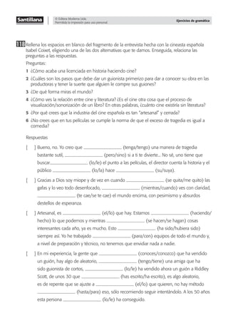© Editora Moderna Ltda.
Permitida la impresión para uso personal.
Ejercicios de gramática
118Rellena los espacios en blanco del fragmento de la entrevista hecha con la cineasta española
Isabel Coixet, eligiendo una de las dos alternativas que te damos. Enseguida, relaciona las
preguntas a las respuestas.
Preguntas:
1 ¿Cómo acaba una licenciada en historia haciendo cine?
2 ¿Cuáles son los pasos que debe dar un guionista primerizo para dar a conocer su obra en las
productoras y tener la suerte que alguien le compre sus guiones?
3 ¿De qué forma miras el mundo?
4 ¿Cómo ves la relación entre cine y literatura? ¿Es el cine otra cosa que el proceso de
visualización/sonorización de un libro? En otras palabras, ¿cuánto cine existiría sin literatura?
5 ¿Por qué crees que la industria del cine española es tan “artesanal” y cerrada?
6 ¿No crees que en tus películas se cumple la norma de que el exceso de tragedia es igual a
comedia?
Respuestas
[ ] Bueno, no. Yo creo que (tenga/tengo) una manera de tragedia
bastante sutil, (pero/sino) si a ti te divierte... No sé, uno tiene que
buscar (lo/le) el punto a las películas, el director cuenta la historia y el
público (lo/la) hace (su/suya).
[ ] Gracias a Dios soy miope y de vez en cuando (se quita/me quito) las
gafas y lo veo todo desenfocado, (mientras/cuando) ves con claridad,
(te cae/se te cae) el mundo encima, con pesimismo y absurdos
destellos de esperanza.
[ ] Artesanal, es (el/lo) que hay. Estamos (haciendo/
hecho) lo que podemos y mientras (se hacen/se hagan) cosas
interesantes cada año, ya es mucho. Esto (ha sido/hubiera sido)
siempre así. Yo he trabajado (para/con) equipos de todo el mundo y,
a nivel de preparación y técnico, no tenemos que envidiar nada a nadie.
[ ] En mi experiencia, la gente que (conoces/conozco) que ha vendido
un guión, hay algo de aleatorio, (tengo/tiene) una amiga que ha
sido guionista de cortos, (lo/le) ha vendido ahora un guión a Riddley
Scott, de unos 30 que (has escrito/ha escrito), es algo aleatorio,
es de repente que se ajuste a (el/lo) que quieren, no hay método
(hasta/para) eso, sólo recomiendo seguir intentándolo. A los 50 años
esta persona (lo/le) ha conseguido.
 