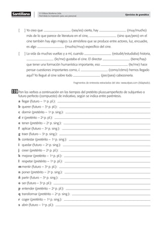 © Editora Moderna Ltda.
Permitida la impresión para uso personal.
Ejercicios de gramática
[ ] Yo creo que (sea/es) cierto, hay (muy/mucho)
más de lo que parece de literatura en el cine, (sino que/pero) en el
cine también hay algo mágico. La atmósfera que se produce entre actores, luz, encuadre,
es algo (mucho/muy) especíﬁco del cine.
[ ] La vida da muchas vueltas y a mí, cuando (estudié/estudiaba) historia,
(le/me) gustaba el cine. El director (tiene/hay)
que tener una formación humanística importante, eso (te/me) hace
pensar cuestiones importantes como, ¿ (como/cómo) hemos llegado
aquí? Yo llegué al cine sobre todo (por/para) cabezonería.
Fragmentos de entrevista extractados del sitio: www.elpais.com (Adaptado).
119Pon los verbos a continuación en los tiempos del pretérito pluscuamperfecto de subjuntivo o
futuro perfecto (compuesto) de indicativo, según se indica entre paréntesis.
a llegar (futuro – 1a
p. pl.):
b querer (futuro – 3a
p. pl.):
c dormir (pretérito – 1a
p. sing.):
d ir (pretérito – 2a
p. pl.):
e tener (pretérito – 2a
p. sing.):
f aplicar (futuro – 3a
p. sing.):
g traer (futuro – 3a
p. sing.):
h contestar (pretérito – 1a
p. sing.):
i quedar (futuro – 2a
p. sing.):
j creer (pretérito – 2a
p. pl.):
k mejorar (pretérito – 1a
p. pl.):
l respetar (pretérito – 1a
p. pl.):
m mentir (futuro – 3a
p. pl.):
n poner (pretérito – 2a
p. sing.):
ñ partir (futuro – 3a
p. sing.):
o ser (futuro – 3a
p. pl.):
p entender (pretérito – 2a
p. pl.):
q transformar (pretérito – 2a
p. sing.):
r coger (pretérito – 1a
p. sing.):
s abrir (futuro – 1a
p. pl.):
 