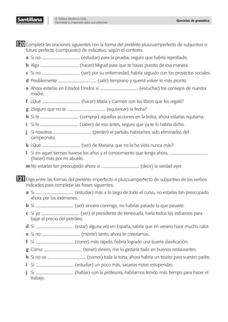 © Editora Moderna Ltda.
Permitida la impresión para uso personal.
Ejercicios de gramática
120Completa las oraciones siguientes con la forma del pretérito pluscuamperfecto de subjuntivo o
futuro perfecto (compuesto) de indicativo, según el contexto.
a Si no (estudiar) para la prueba, seguro que habría reprobado.
b Algo (hacer) Miguel para que te hayas puesto de esa manera.
c Si no (ser) por su enfermedad, habría seguido con los proyectos sociales.
d Posiblemente (salir) temprano y querrá volver lo más pronto.
e Ahora estarías en Estados Unidos si (escuchar) los consejos de nuestra
madre.
f ¿Qué (hacer) María y Carmen con los libros que les regalé?
g ¿Seguro que no te (equivocar) la fecha?
h Si te (comprar) aquellas acciones en la bolsa, ahora estarías riquísima.
i Si lo (saber) de eso antes, seguro que ya te lo habría dicho.
j Si nosotros (perder) el partido, habríamos sido eliminados del
campeonato.
k ¿Qué (ser) de Mariana que no la he visto nunca más?
l Si en aquel tiempo tuviese los años y el conocimiento que tengo ahora,
(hacer) más por mi abuelo.
m No estarías tan preocupado ahora si (decir) la verdad ayer.
121Elige entre las formas del pretérito imperfecto o pluscuamperfecto de subjuntivo de los verbos
indicados para completar las frases siguientes.
a Si (estudiar) más a lo largo de todo el curso, no estarías tan preocupado
ahora por los exámenes.
b Si (ser) sincero conmigo, no habrías pasado lo que pasaste.
c Si yo (ser) el presidente de Venezuela, haría todos los esfuerzos para
bajar el precio del petróleo.
d Si (estar) alguna vez en España, sabría que en verano hace mucho calor.
e Si no (mentir) tanto, ahora te creeríamos.
f Si (correr) más rápido, habría logrado una buena clasiﬁcación.
g Como (tener) dinero, me lo gastaría todo en buenos restaurantes.
h Si no os (comer) toda la torta, ahora habría un trozito para vuestro padre.
i Si (estudiar) un poco más, sacarías notas estupendas.
j Si (hablar) con la profesora, habríamos tenido más tiempo para hacer el
trabajo.
 