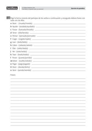 © Editora Moderna Ltda.
Permitida la impresión para uso personal.
Ejercicios de gramática
123Elige la forma correcta del participio de los verbos a continuación y enseguida elabora frases con
cada uno de ellos.
a Morir - (muerto/morido):
b Ayudar - (aiudado/ayudado):
c Forzar - (fuerzado/forzado):
d Tener - (tido/tenido):
e Pensar - (pensado/piensado):
f Coger - (cogido/cojido):
g Leer - (leido/leído):
h Caber - (cabiedo/cabido):
i Oler - (olido/oledo):
j Ver - (visto/veisto):
k Traer - (traido/traído):
l Poner - (puesto/ponido):
m Volver - (vuelto/volvido):
n Pagar - (pago/pagado):
ñ Decir - (decido/dicho):
o Venir - (venido/vienido):
Frases:
 