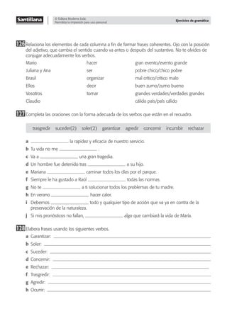 © Editora Moderna Ltda.
Permitida la impresión para uso personal.
Ejercicios de gramática
126Relaciona los elementos de cada columna a ﬁn de formar frases coherentes. Ojo con la posición
del adjetivo, que cambia el sentido cuando va antes o después del sustantivo. No te olvides de
conjugar adecuadamente los verbos.
Mario hacer gran evento/evento grande
Juliana y Ana ser pobre chico/chico pobre
Brasil organizar mal crítico/crítico malo
Ellos decir buen zumo/zumo bueno
Vosotros tomar grandes verdades/verdades grandes
Claudio cálido país/país cálido
127Completa las oraciones con la forma adecuada de los verbos que están en el recuadro.
trasgredir suceder(2) soler(2) garantizar agredir concernir incumbir rechazar
a la rapidez y eﬁcacia de nuestro servicio.
b Tu vida no me .
c Va a una gran tragedia.
d Un hombre fue detenido tras a su hijo.
e Mariana caminar todos los días por el parque.
f Siempre le ha gustado a Raúl todas las normas.
g No te a ti solucionar todos los problemas de tu madre.
h En verano hacer calor.
i Debemos todo y qualquier tipo de acción que va ya en contra de la
preservación de la naturaleza.
j Si mis pronósticos no fallan, algo que cambiará la vida de María.
128Elabora frases usando los siguientes verbos.
a Garantizar:
b Soler:
c Suceder:
d Concernir:
e Rechazar:
f Trasgredir:
g Agredir:
h Ocurrir:
 