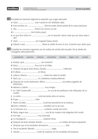© Editora Moderna Ltda.
Permitida la impresión para uso personal.
Ejercicios de gramática
129Completa las oraciones eligiendo la expresión que juzgas adecuada.
a ¿Qué Juan cuando te vio? (hablaste; dijo)
b Esos cambios no (forman parte; tienen parte) de la nueva estructura.
c ¿No , Pedro? (es mismo; es así)
d ¡ Ana! (entra; pasa)
e Lo que dice Gloria no con la situación. (tiene nada que ver; tiene nada a
ver)
f ¿Qué con Augusto? (pasa; tiene)
g Volveré a casa Marta se olvidó de venir al cine. (mientras que; dado que)
130Completa las oraciones siguientes con los verbos de cambio del recuadro. No te olvides de
conjugarlos adecuadamente.
quedar(se) ponerse volverse convertirse hacerse llegar–a–ser resultar
a Andrea, ¿qué tan contenta?
b Elena loca con lo de Pablo.
c Después de ganar tanto dinero, Claudio millonario.
d El villano en héroe.
e Juliano y Marcos tristes tras saber la verdad.
f Raúl y yo en ciudadanos estadounidenses.
g Después de mucha dedicación, Wilma una exitosa jugadora de
baloncesto.
h Mariana y Gabriel muy amigos.
i En 1964 Carolina Bill en una de las profesoras más inﬂuyentes de su
ciudad.
j La noche corta tras tantos años sin vernos.
k El gas hielo.
l María González la primera presidenta de la empresa.
m Vivian y Roberta sensibles con lo de Juan.
n Tu hermano va a contento cuando vea la bici.
ñ Marta, seguro que una de las mujeres más elegantes del mundo.
o Esa ropa muy anticuada.
p La investigación bastante eﬁcaz.
q Después de tanto estudiar, Ricardo un médico de buena reputación.
r Después que vi los resultados del examen, bien.
s Tras el accidente, Marcelo ciego.
t Claudio mudo de sorpresa con los resultados del proyecto.
 