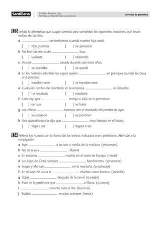 © Editora Moderna Ltda.
Permitida la impresión para uso personal.
Ejercicios de gramática
133Señala la alternativa que juzgas correcta para completar las siguientes oraciones que llevan
verbos de cambio.
a contentísimos cuando nuestra hija nació.
[ ] Nos pusimos [ ] Se ponieron
b Tus bromas me están loca.
[ ] vuelven [ ] volviendo
c Victoria casada durante casi trece años.
[ ] se quedaba [ ] se quedó
d En las historias infantiles los sapos suelen en príncipes cuando les besa
una princesa.
[ ] transformarse [ ] se transformaron
e Cualquier cambio de directores en la empresa un desastre.
[ ] ha resultado [ ] resultaría
f Carla dijo que monja si Julio se lo permitiera.
[ ] se hizo [ ] se haría
g Los chicos furiosos con el resultado del partido de ayer.
[ ] se pusieron [ ] se pondrían
h Una quiromántica le dijo que muy famoso en el futuro.
[ ] llegó a ser [ ] llegará a ser
134Rellena los huecos con la forma de los verbos indicados entre paréntesis. Atención a la
conjugación.
a Ayer a las seis y media de la mañana. (amanecer)
b No sé si va a . (llover)
c En invierno mucho en el norte de Europa. (nevar)
d Los hijos de Cintia siempre hambrientos. (amanecer)
e Sergio y Manuel en la montaña. (anochecer)
f En el viaje de Liana le muchas cosas buenas. (suceder)
g ¿Qué después de la cena? (suceder)
h Ester es la profesora que a Eliana. (suceder)
i durante todo el día. (lloviznar)
j Estaba mucho anteayer. (nevar)
 