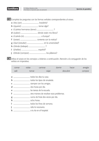 © Editora Moderna Ltda.
Permitida la impresión para uso personal.
Ejercicios de gramática
135Completa las preguntas con las formas verbales correspondientes al voseo.
a ¿Vos (ser) brasileña?
b ¿(querer) tomar algo?
c ¿Cuántos hermanos (tener) ?
d ¿(saber) dónde están mis libros?
e ¿Cuándo (ir) a Europa?
f ¿(estar) contento con la noticia?
g ¿Qué (estudiar) en la universidad?
h ¿Dónde (trabajar) ?
i ¿(hablar) español?
j ¿Dónde (comprar) los plátanos?
136Utiliza el voseo en los consejos u órdenes a continuación. Atención a la conjugación de los
verbos en imperativo.
comer visitar caminar dormir hacer arreglar
salir tomar viajar descubrir comprar
a todos los días tu casa.
b todos los tipos de ensalada.
c siempre con los amigos.
d dos horas por día.
e las tareas de la escuela.
f otra manera de resolver esos problemas.
g zumo de fruta dos veces por día.
h ocho horas.
i todos los ﬁnes de semana.
j sólo lo necesario.
k a tu tía en el hospital.
 