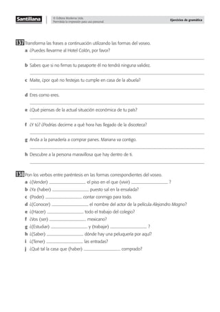 © Editora Moderna Ltda.
Permitida la impresión para uso personal.
Ejercicios de gramática
137Transforma las frases a continuación utilizando las formas del voseo.
a ¿Puedes llevarme al Hotel Colón, por favor?
b Sabes que si no ﬁrmas tu pasaporte él no tendrá ninguna validez.
c Maite, ¿por qué no festejas tu cumple en casa de la abuela?
d Eres como eres.
e ¿Qué piensas de la actual situación económica de tu país?
f ¿Y tú? ¿Podrías decirme a qué hora has llegado de la discoteca?
g Anda a la panadería a comprar panes. Mariana va contigo.
h Descubre a la persona maravillosa que hay dentro de ti.
138Pon los verbos entre paréntesis en las formas correspondientes del voseo.
a ¿(Vender) el piso en el que (vivir) ?
b ¿Ya (haber) puesto sal en la ensalada?
c (Poder) contar conmigo para todo.
d ¿(Conocer) el nombre del actor de la película Alejandro Magno?
e ¿(Hacer) todo el trabajo del colegio?
f ¿Vos (ser) mexicano?
g ¿(Estudiar) y (trabajar) ?
h ¿(Saber) dónde hay una peluquería por aquí?
i ¿(Tener) las entradas?
j ¿Qué tal la casa que (haber) comprado?
 