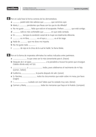 © Editora Moderna Ltda.
Permitida la impresión para uso personal.
Ejercicios de gramática
8 Pon en cada frase la forma correcta de los demostrativos.
a pastel está más sabroso que que comimos ayer.
b María, ¿ pendientes que llevas son los que te dio Alfredo?
c No me gusta falda que está en el escaparate. Preﬁero que está contigo.
d sofá es más confortable que en que estás sentada.
e En tiempos la condición social de la mujer era totalmente diferente.
f es mi libro, es el tuyo y es el de Jorge.
g Nada de que me dices me importa.
h No me gusta nada .
i de rojo es la chica de la cual te hablé. Se llama Maite.
9 Pon en la forma de imperativo aﬁrmativo los verbos indicados entre paréntesis.
a lo que crees ser lo más conveniente para ti. (hacer)
b Después de ir al súper, a la panadería a buscar los panes que encargué.
¿Sabéis dónde está, no? (ir)
c y todos, pues celebramos el nacimiento de mi hijo.
(comer ; beber)
d Guillermo, la puerta después de salir. (cerrar)
e Sr. Ramírez, todos los documentos que están sobre mi mesa, por favor.
(coger)
f ¡ cuidado con eso! Sabes que ha costado muy caro. (tener)
g Carmen y María, todas las manzanas que haya en la frutería. (comprar)
 