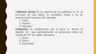 1.Silencio inicial: En la mayoría de las palabras, la "h" al
principio de una sílaba se considera muda y no se
pronuncia en absoluto. Por ejemplo:
1."Hola"
2."Huevo"
3."Hombre"
2.Dígrafos: En combinación con la letra "c," forma el
dígrafo "ch," que generalmente se pronuncia como un
sonido de "ch" en inglés. Ejemplos:
1.“shico"
2."Chica"
3."Chocolate"
 