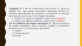 1.Dígrafo "h" + "u": En combinación con la letra "u," forma el
dígrafo "hu," que puede representar diferentes sonidos en
español, dependiendo de la palabra y el dialecto. A menudo,
se pronuncia como una "w" en inglés. Ejemplos:
1."Huerto" (en algunos dialectos, suena como “huerto")
2."Huevo" (en algunos dialectos, suena como “huebo")
2.H en palabras de origen extranjero: En algunas palabras
de origen extranjero, como nombres propios o préstamos
lingüísticos, la "h" se pronuncia. Ejemplos:
1."Hawái"
2."Hamburguesa“
3.Parcela
 