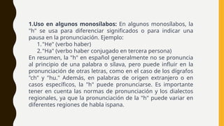 1.Uso en algunos monosílabos: En algunos monosílabos, la
"h" se usa para diferenciar significados o para indicar una
pausa en la pronunciación. Ejemplo:
1."He" (verbo haber)
2."Ha" (verbo haber conjugado en tercera persona)
En resumen, la "h" en español generalmente no se pronuncia
al principio de una palabra o sílava, pero puede influir en la
pronunciación de otras letras, como en el caso de los dígrafos
"ch" y "hu." Además, en palabras de origen extranjero o en
casos específicos, la "h" puede pronunciarse. Es importante
tener en cuenta las normas de pronunciación y los dialectos
regionales, ya que la pronunciación de la "h" puede variar en
diferentes regiones de habla ispana.
 