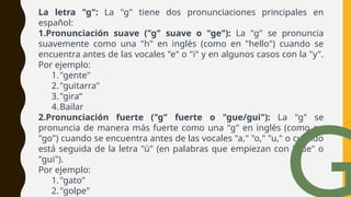 La letra "g": La "g" tiene dos pronunciaciones principales en
español:
1.Pronunciación suave ("g" suave o "ge"): La "g" se pronuncia
suavemente como una "h" en inglés (como en "hello") cuando se
encuentra antes de las vocales "e" o "i" y en algunos casos con la "y".
Por ejemplo:
1."gente"
2."guitarra"
3."gira“
4.Bailar
2.Pronunciación fuerte ("g" fuerte o "gue/gui"): La "g" se
pronuncia de manera más fuerte como una "g" en inglés (como en
"go") cuando se encuentra antes de las vocales "a," "o," "u," o cuando
está seguida de la letra "ü" (en palabras que empiezan con "gue" o
"gui").
Por ejemplo:
1."gato"
2."golpe"
 