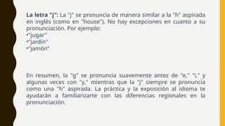 La letra "j": La "j" se pronuncia de manera similar a la "h" aspirada
en inglés (como en "house"). No hay excepciones en cuanto a su
pronunciación. Por ejemplo:
•"jugar"
•"jardín"
•"jamón“
En resumen, la "g" se pronuncia suavemente antez de "e," "i," y
algunas veces con "y," mientras que la "j" siempre se pronuncia
como una "h" aspirada. La práctica y la exposición al idioma te
ayudarán a familiarizarte con las diferencias regionales en la
pronunciación.
 