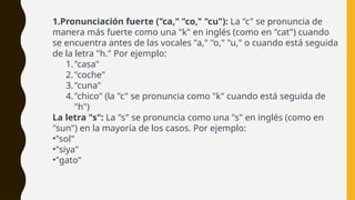 1.Pronunciación fuerte ("ca," "co," "cu"): La "c" se pronuncia de
manera más fuerte como una "k" en inglés (como en "cat") cuando
se encuentra antes de las vocales "a," "o," "u," o cuando está seguida
de la letra "h." Por ejemplo:
1."casa"
2."coche"
3."cuna"
4."chico" (la "c" se pronuncia como "k" cuando está seguida de
"h")
La letra "s": La "s" se pronuncia como una "s" en inglés (como en
"sun") en la mayoría de los casos. Por ejemplo:
•"sol"
•"siya"
•"gato"
 
