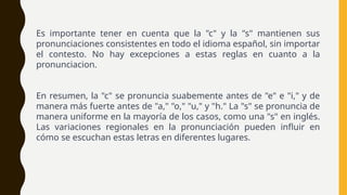 Es importante tener en cuenta que la "c" y la "s" mantienen sus
pronunciaciones consistentes en todo el idioma español, sin importar
el contesto. No hay excepciones a estas reglas en cuanto a la
pronunciacion.
En resumen, la "c" se pronuncia suabemente antes de "e" e "i," y de
manera más fuerte antes de "a," "o," "u," y "h." La "s" se pronuncia de
manera uniforme en la mayoría de los casos, como una "s" en inglés.
Las variaciones regionales en la pronunciación pueden influir en
cómo se escuchan estas letras en diferentes lugares.
 