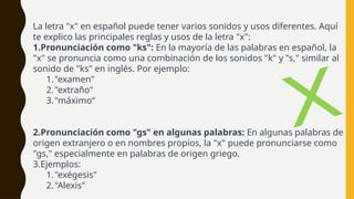 La letra "x" en español puede tener varios sonidos y usos diferentes. Aquí
te explico las principales reglas y usos de la letra "x":
1.Pronunciación como "ks": En la mayoría de las palabras en español, la
"x" se pronuncia como una combinación de los sonidos "k" y "s," similar al
sonido de "ks" en inglés. Por ejemplo:
1."examen"
2."extraño"
3."máximo“
2.Pronunciación como "gs" en algunas palabras: En algunas palabras de
origen extranjero o en nombres propios, la "x" puede pronunciarse como
"gs," especialmente en palabras de origen griego.
3.Ejemplos:
1."exégesis"
2."Alexis"
X
 