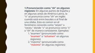 1.Pronunciación como "sh" en algunas
regiones: En algunas partes de España y
en algunas areas de América Latina, la
"x" se pronuncia como "sh" en inglés
cuando está entre bocales o al final de
una sílaba. Esto es común en el
fenómeno conocido como "seseo" o
"ceceo," donde "x" se pronuncia como "s"
o "sh" de manera consistente. Ejemplos:
1."examen" (pronunciado como
"examen" o "eshamen" en algunas
regiones)
2."máximo" (pronunciado como
"máximo" en algunas regiones)
 