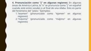 4. Pronunciación como "j" en algunas regiones: En algunas
áreas de América Latina, la "x" se pronuncia como "j" en español
cuando está entre vocales o al final de una sílaba. Esto es parte
del fenómeno del "joteo." Ejemplos:
1."examen" (pronunciado como "ejamen" en algunas
regiones)
2."máximo" (pronunciado como "májimo" en algunas
regiones)
 