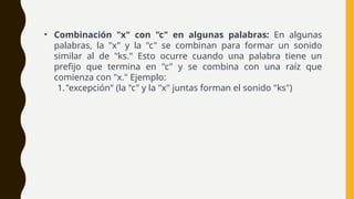 • Combinación "x" con "c" en algunas palabras: En algunas
palabras, la "x" y la "c" se combinan para formar un sonido
similar al de "ks." Esto ocurre cuando una palabra tiene un
prefijo que termina en "c" y se combina con una raíz que
comienza con "x." Ejemplo:
1."excepción" (la "c" y la "x" juntas forman el sonido "ks")
 