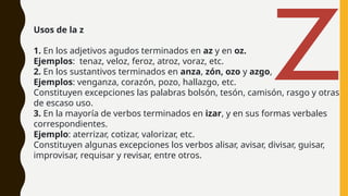 Usos de la z
1. En los adjetivos agudos terminados en az y en oz.
Ejemplos: tenaz, veloz, feroz, atroz, voraz, etc.
2. En los sustantivos terminados en anza, zón, ozo y azgo,
Ejemplos: venganza, corazón, pozo, hallazgo, etc.
Constituyen excepciones las palabras bolsón, tesón, camisón, rasgo y otras
de escaso uso.
3. En la mayoría de verbos terminados en izar, y en sus formas verbales
correspondientes.
Ejemplo: aterrizar, cotizar, valorizar, etc.
Constituyen algunas excepciones los verbos alisar, avisar, divisar, guisar,
improvisar, requisar y revisar, entre otros.
Z
 