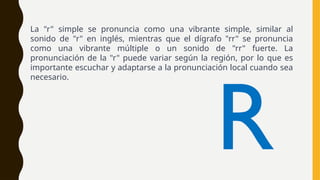 La "r" simple se pronuncia como una vibrante simple, similar al
sonido de "r" en inglés, mientras que el dígrafo "rr" se pronuncia
como una vibrante múltiple o un sonido de "rr" fuerte. La
pronunciación de la "r" puede variar según la región, por lo que es
importante escuchar y adaptarse a la pronunciación local cuando sea
necesario.
R
 
