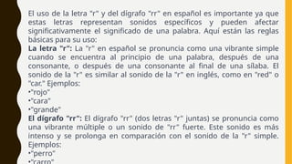 El uso de la letra "r" y del dígrafo "rr" en español es importante ya que
estas letras representan sonidos específicos y pueden afectar
significativamente el significado de una palabra. Aquí están las reglas
básicas para su uso:
La letra "r": La "r" en español se pronuncia como una vibrante simple
cuando se encuentra al principio de una palabra, después de una
consonante, o después de una consonante al final de una sílaba. El
sonido de la "r" es similar al sonido de la "r" en inglés, como en "red" o
"car." Ejemplos:
•"rojo"
•"cara"
•"grande"
El dígrafo "rr": El dígrafo "rr" (dos letras "r" juntas) se pronuncia como
una vibrante múltiple o un sonido de "rr" fuerte. Este sonido es más
intenso y se prolonga en comparación con el sonido de la "r" simple.
Ejemplos:
•"perro"
 