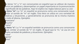 Las letras "m" y "n" son consonantes en español que se utilizan de manera
común en palabras y desempeñan un papel importante en la pronunciación
y significado de las palabras. Aquí te explico las reglas básicas para su uso:
La letra "m": La "m" en español se pronuncia como una consonante nasal,
similar al sonido de "m" en inglés. Esta letra se utiliza en una variedad de
palabras y situaciones, y generalmente se pronuncia de la misma manera
en todo el idioma. Ejemplos:
•"manzana"
•"mucho"
•"cama"
La letra "n": La "n" en español también se pronuncia como una consonante
nasal, similar al sonido de "n" en inglés. Al igual que la "m," se usa en una
amplia variedad de palabras y situaciones. Ejemplos:
•"nave"
•"gente"
•"luna"
 