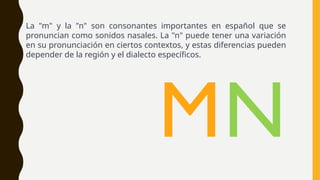 La "m" y la "n" son consonantes importantes en español que se
pronuncian como sonidos nasales. La "n" puede tener una variación
en su pronunciación en ciertos contextos, y estas diferencias pueden
depender de la región y el dialecto específicos.
MN
 