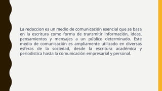 La redaccion es un medio de comunicación esencial que se basa
en la escritura como forma de transmitir información, ideas,
pensamientos y mensajes a un público determinado. Este
medio de comunicación es ampliamente utilizado en diversas
esferas de la sociedad, desde la escritura académica y
periodistica hasta la comunicación empresarial y personal.
 