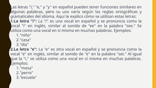 Las letras "i," "e," y "y" en español pueden tener funciones similares en
algunas palabras, pero su uso varía según las reglas ortográficas y
gramaticales del idioma. Aquí te explico cómo se utilizan estas letras:
1.La letra "i": La "i" es una vocal en español y se pronuncia como la
vocal "i" en inglés, similar al sonido de "ee" en la palabra "see." Se
utiliza como una vocal en sí misma en muchas palabras. Ejemplos:
1."niño"
2."casa"
3."día"
2.La letra "e": La "e" es otra vocal en español y se pronuncia como la
vocal "e" en inglés, similar al sonido de "e" en la palabra "set." Al igual
que la "i," se utiliza como una vocal en sí misma en muchas palabras.
Ejemplos:
1."mesa"
2."perro"
3."escuela"
 