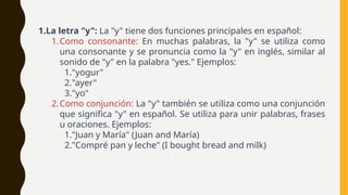 1.La letra "y": La "y" tiene dos funciones principales en español:
1.Como consonante: En muchas palabras, la "y" se utiliza como
una consonante y se pronuncia como la "y" en inglés, similar al
sonido de "y" en la palabra "yes." Ejemplos:
1."yogur"
2."ayer"
3."yo"
2.Como conjunción: La "y" también se utiliza como una conjunción
que significa "y" en español. Se utiliza para unir palabras, frases
u oraciones. Ejemplos:
1."Juan y María" (Juan and María)
2."Compré pan y leche" (I bought bread and milk)
 