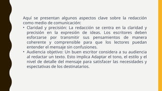 Aquí se presentan algunos aspectos clave sobre la redacción
como medio de comunicación:
• Claridad y precisión: La redacción se centra en la claridad y
precisión en la expresión de ideas. Los escritores deben
esforzarse por transmitir sus pensamientos de manera
coherente y comprensible para que los lectores puedan
entender el mensaje sin confusiones.
• Audiencia objetivo: Un buen escritor considera a su audiencia
al redactar un texto. Esto implica Adaptar el tono, el estilo y el
nivel de detalle del mensaje para satisfacer las necesidades y
espectativas de los destinatarios.
 