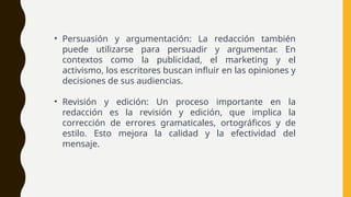 • Persuasión y argumentación: La redacción también
puede utilizarse para persuadir y argumentar. En
contextos como la publicidad, el marketing y el
activismo, los escritores buscan influir en las opiniones y
decisiones de sus audiencias.
• Revisión y edición: Un proceso importante en la
redacción es la revisión y edición, que implica la
corrección de errores gramaticales, ortográficos y de
estilo. Esto mejora la calidad y la efectividad del
mensaje.
 
