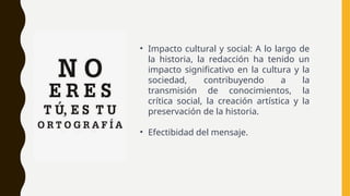 • Impacto cultural y social: A lo largo de
la historia, la redacción ha tenido un
impacto significativo en la cultura y la
sociedad, contribuyendo a la
transmisión de conocimientos, la
crítica social, la creación artística y la
preservación de la historia.
• Efectibidad del mensaje.
 
