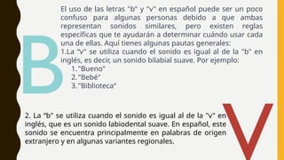 El uso de las letras "b" y "v" en español puede ser un poco
confuso para algunas personas debido a que ambas
representan sonidos similares, pero existen reglas
específicas que te ayudarán a determinar cuándo usar cada
una de ellas. Aquí tienes algunas pautas generales:
1.La “v" se utiliza cuando el sonido es igual al de la "b" en
inglés, es decir, un sonido bilabial suave. Por ejemplo:
1."Bueno"
2."Bebé"
3."Biblioteca“
B
2. La “b" se utiliza cuando el sonido es igual al de la "v" en
inglés, que es un sonido labiodental suave. En español, este
sonido se encuentra principalmente en palabras de origen
extranjero y en algunas variantes regionales.
 