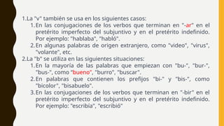 1.La "v" también se usa en los siguientes casos:
1.En las conjugaciones de los verbos que terminan en "-ar" en el
pretérito imperfecto del subjuntivo y en el pretérito indefinido.
Por ejemplo: "hablaba", "habló".
2.En algunas palabras de origen extranjero, como "video", "virus",
"volante", etc.
2.La "b" se utiliza en las siguientes situaciones:
1.En la mayoría de las palabras que empiezan con "bu-", "bur-",
"bus-", como “bueno", "burro", "buscar".
2.En palabras que contienen los prefijos "bi-" y "bis-", como
"bicolor", "bisabuelo".
3.En las conjugaciones de los verbos que terminan en "-bir" en el
pretérito imperfecto del subjuntivo y en el pretérito indefinido.
Por ejemplo: "escribía", "escribió"
 
