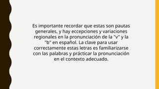 Es importante recordar que estas son pautas
generales, y hay eccepciones y variaciones
regionales en la pronunciación de la "v" y la
"b" en español. La clave para usar
correctamente estas letras es familiarizarse
con las palabras y prácticar la pronunciación
en el contexto adecuado.
 