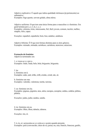 Adjetivo explicativo: É aquele que indica qualidade intrínseca (já pertencente) ao
substantivo.
Exemplos: fogo quente, sorvete gelado, alma etérea.


Adjetivo uniforme: O que tem uma única forma para o masculino e o feminino. Em
geral termina por a, e, l, m, r, s, z.
Exemplos: otimista, triste, interessante, fiel, fácil, jovem, comum, incolor, melhor,
simples, feliz, capaz.

Exceções: espanhol, espanhola; bom, boa; andaluz, andaluza.


Adjetivo biforme: É O que tem formas distintas para os dois gêneros.
Exemplos: mimado, mimada; carinhoso, carinhosa; atencioso, atenciosa.



Formação do feminino
Adjetivos terminados em:

1. o: troca-se o o por a.
Exemplos: lindo, linda; belo, bela; briguento, briguenta.


2. ão
a. feminino em ã.
Exemplos: anão, anã; órfão, órfã; cristão, cristã; são, sã.

b. feminino em ona.
Exemplos: valentão, valentona; turrão, turrona.


3. eu: feminino em éia.
Exemplos: pigmeu, pigméia; ateu, atéia; europeu, européia; caldeu, caldéia; plebeu,
plebéia.

Exceções: judeu, judia; sandeu, sandia.



4. éu: feminino em oa.
Exemplos: ilhéu, ilhoa; tabaréu, tabaroa.

Exceções: réu, ré.



5. ú, és, or: acrescenta-se a e corta-se o acento quando presente.
Exemplos: peiú (convencido, cheio de si), peiua; nu, nua; francês, francesa; gaulês,
 
